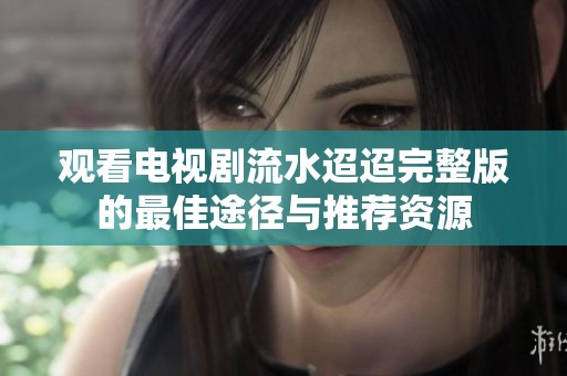观看电视剧流水迢迢完整版的最佳途径与推荐资源
