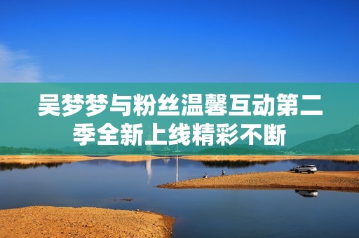 吴梦梦与粉丝温馨互动第二季全新上线精彩不断