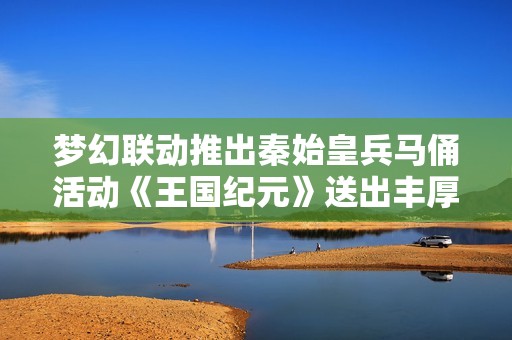 梦幻联动推出秦始皇兵马俑活动《王国纪元》送出丰厚10克纯金礼品