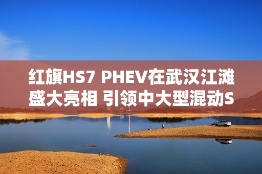 红旗HS7 PHEV在武汉江滩盛大亮相 引领中大型混动SUV新标杆