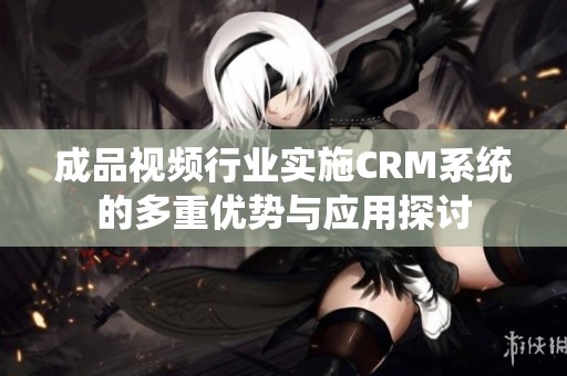 成品视频行业实施CRM系统的多重优势与应用探讨