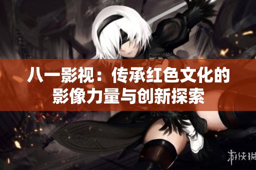 八一影视：传承红色文化的影像力量与创新探索