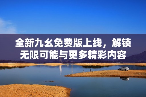 全新九幺免费版上线，解锁无限可能与更多精彩内容