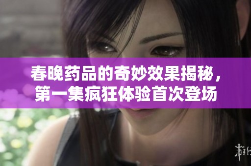 春晚药品的奇妙效果揭秘，第一集疯狂体验首次登场