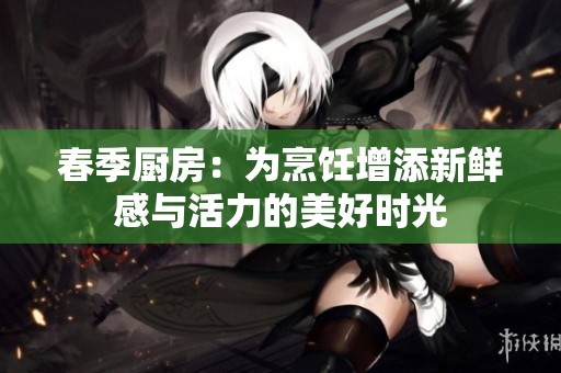 春季厨房：为烹饪增添新鲜感与活力的美好时光