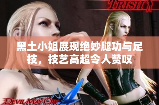 黑土小姐展现绝妙腿功与足技，技艺高超令人赞叹