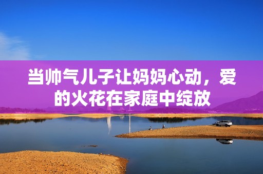 当帅气儿子让妈妈心动，爱的火花在家庭中绽放