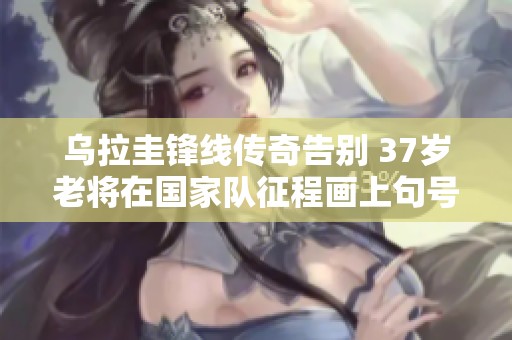 乌拉圭锋线传奇告别 37岁老将在国家队征程画上句号