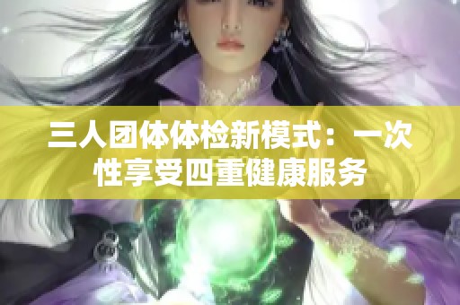 三人团体体检新模式：一次性享受四重健康服务