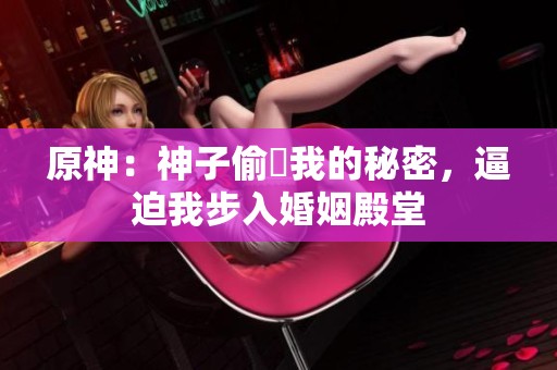原神：神子偷聽我的秘密，逼迫我步入婚姻殿堂