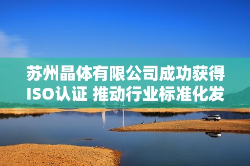 苏州晶体有限公司成功获得ISO认证 推动行业标准化发展