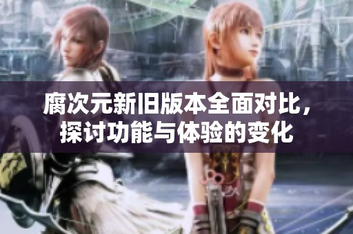 腐次元新旧版本全面对比，探讨功能与体验的变化