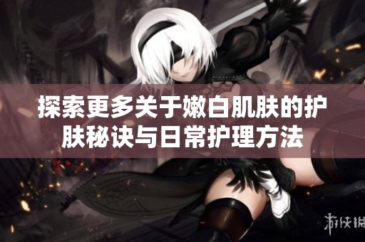 探索更多关于嫩白肌肤的护肤秘诀与日常护理方法