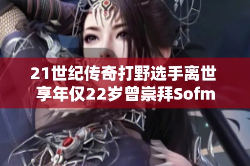 21世纪传奇打野选手离世 享年仅22岁曾崇拜Sofm