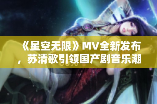 《星空无限》MV全新发布，苏清歌引领国产剧音乐潮流