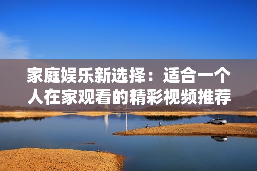 家庭娱乐新选择：适合一个人在家观看的精彩视频推荐