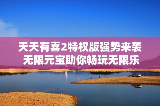 天天有喜2特权版强势来袭 无限元宝助你畅玩无限乐趣