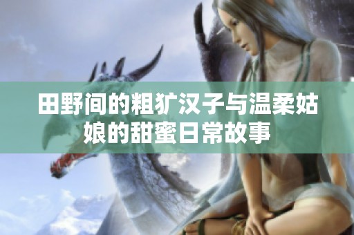 田野间的粗犷汉子与温柔姑娘的甜蜜日常故事