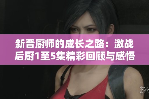 新晋厨师的成长之路：激战后厨1至5集精彩回顾与感悟