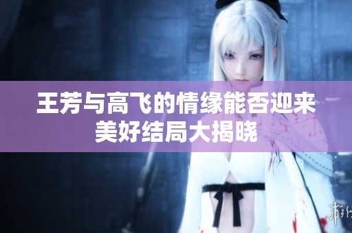 王芳与高飞的情缘能否迎来美好结局大揭晓