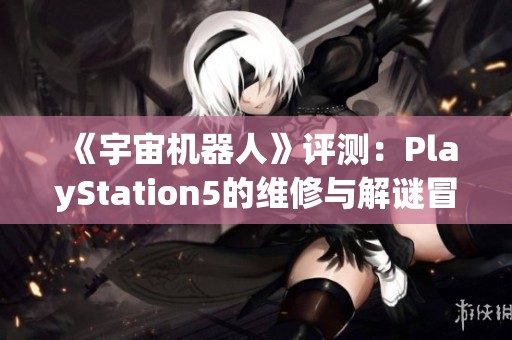 《宇宙机器人》评测：PlayStation5的维修与解谜冒险之旅