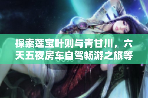 探索莲宝叶则与青甘川，六天五夜房车自驾畅游之旅等你加入