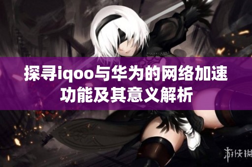 探寻iqoo与华为的网络加速功能及其意义解析