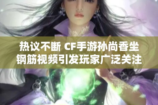 热议不断 CF手游孙尚香坐钢筋视频引发玩家广泛关注