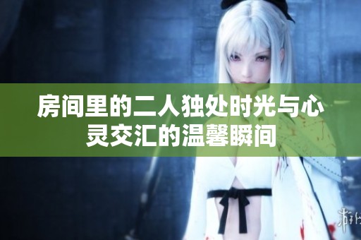 房间里的二人独处时光与心灵交汇的温馨瞬间