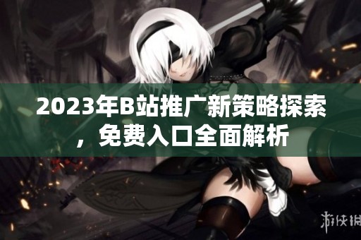 2023年B站推广新策略探索，免费入口全面解析