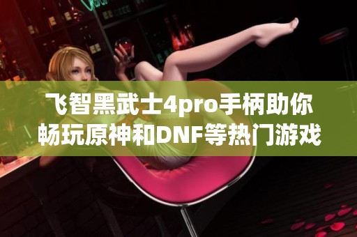 飞智黑武士4pro手柄助你畅玩原神和DNF等热门游戏