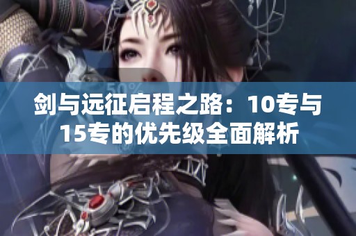 剑与远征启程之路：10专与15专的优先级全面解析