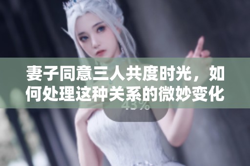 妻子同意三人共度时光，如何处理这种关系的微妙变化