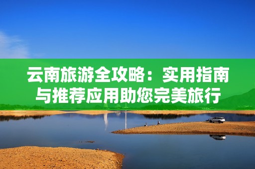 云南旅游全攻略：实用指南与推荐应用助您完美旅行