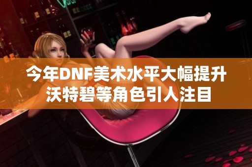 今年DNF美术水平大幅提升 沃特碧等角色引人注目