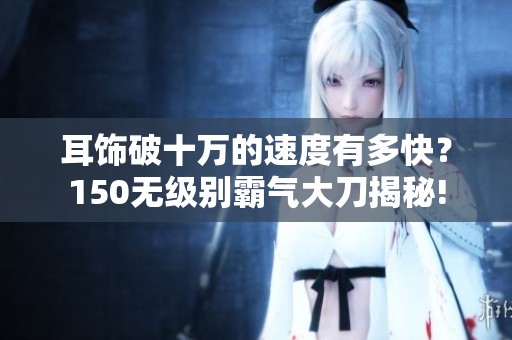 耳饰破十万的速度有多快？150无级别霸气大刀揭秘!