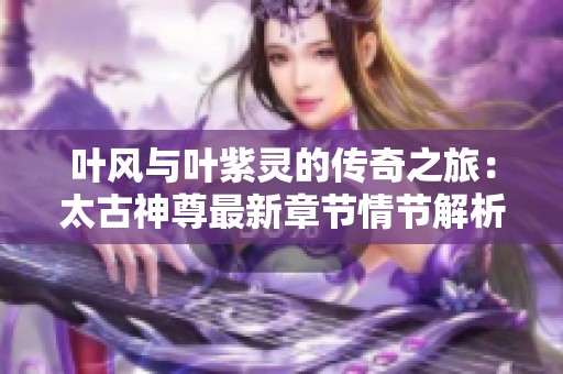 叶风与叶紫灵的传奇之旅：太古神尊最新章节情节解析与免费阅读指南