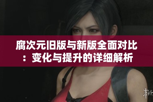 腐次元旧版与新版全面对比：变化与提升的详细解析