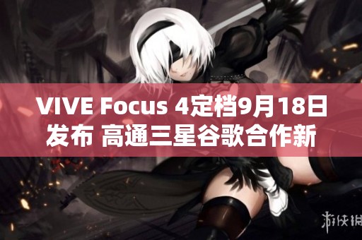 VIVE Focus 4定档9月18日发布 高通三星谷歌合作新研发助力