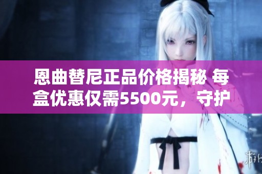 恩曲替尼正品价格揭秘 每盒优惠仅需5500元，守护健康新选择