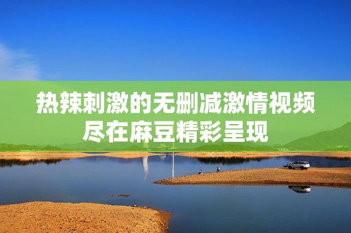 热辣刺激的无删减激情视频尽在麻豆精彩呈现
