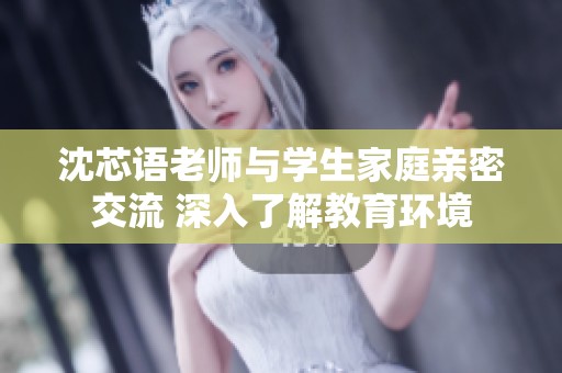 沈芯语老师与学生家庭亲密交流 深入了解教育环境