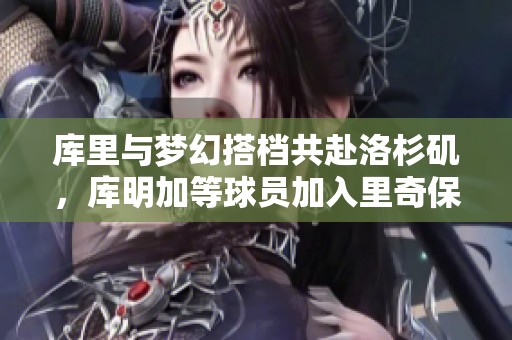 库里与梦幻搭档共赴洛杉矶，库明加等球员加入里奇保罗新计划