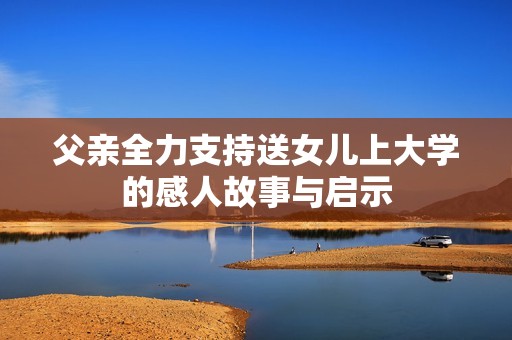 父亲全力支持送女儿上大学的感人故事与启示