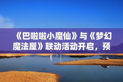 《巴啦啦小魔仙》与《梦幻魔法屋》联动活动开启，预约赢京东卡！