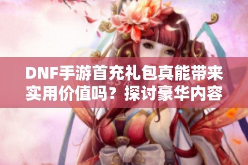 DNF手游首充礼包真能带来实用价值吗？探讨豪华内容与用户体验