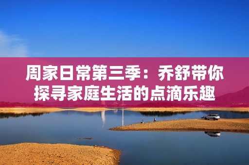 周家日常第三季：乔舒带你探寻家庭生活的点滴乐趣