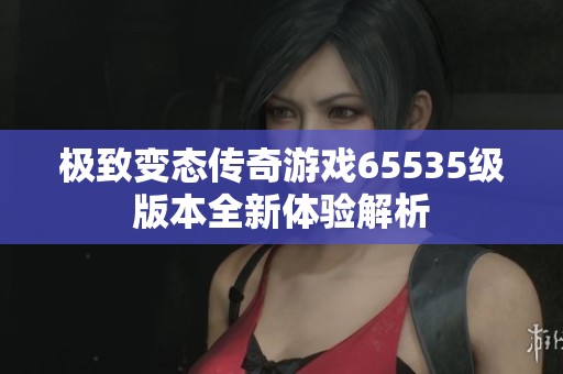 极致变态传奇游戏65535级版本全新体验解析