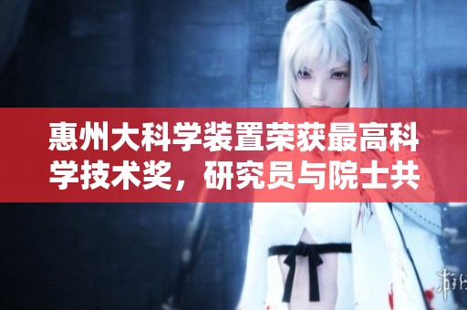 惠州大科学装置荣获最高科学技术奖，研究员与院士共贺创新成果