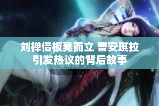刘禅借板凳而立 曹安琪拉引发热议的背后故事